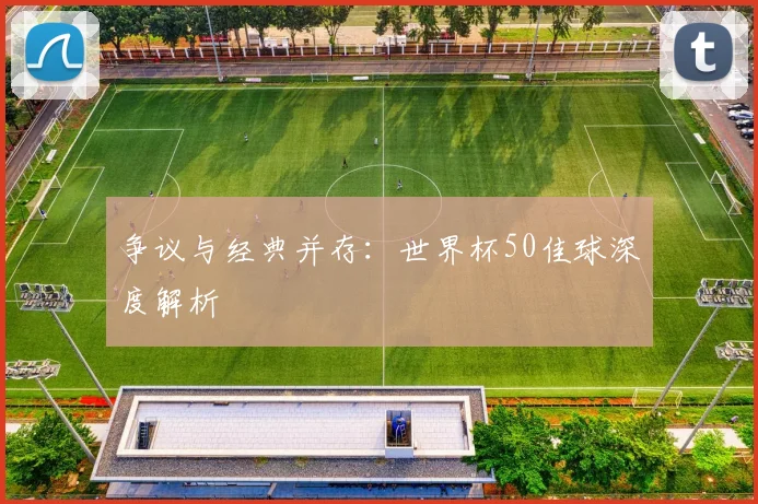 争议与经典并存：世界杯50佳球深度解析