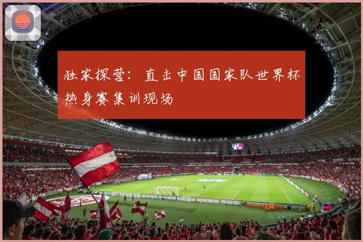 独家探营:直击中国国家队世界杯热身赛集训现场