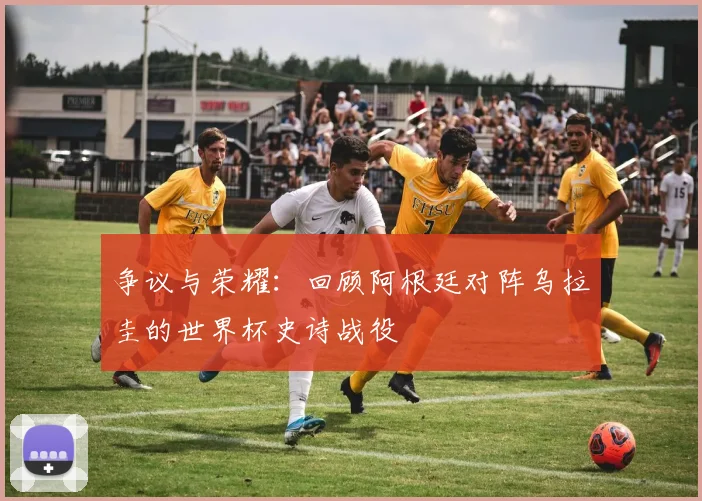 争议与荣耀:回顾阿根廷对阵乌拉圭的世界杯史诗战役