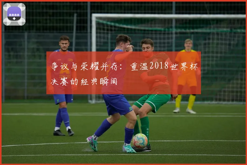 争议与荣耀并存：重温2018世界杯决赛的经典瞬间