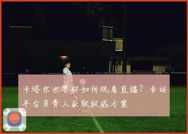 卡塔尔世界杯如何观看直播?专访平台负责人获取权威方案