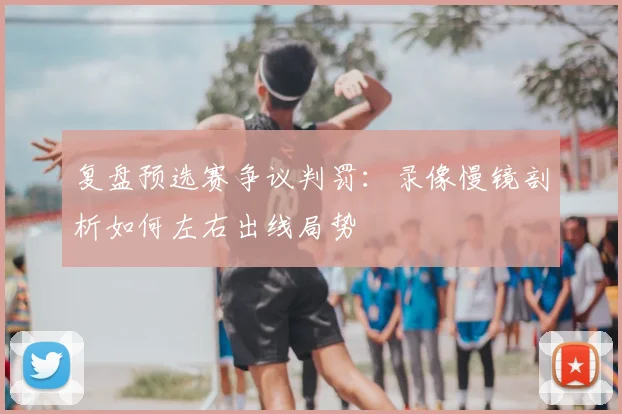 复盘预选赛争议判罚：录像慢镜剖析如何左右出线局势