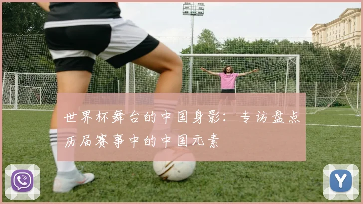 世界杯舞台的中国身影：专访盘点历届赛事中的中国元素