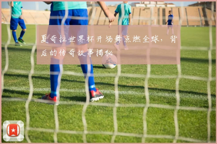 夏奇拉世界杯开场舞点燃全球，背后的传奇故事揭秘