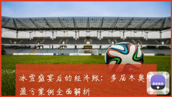 冰雪盛宴后的经济账：多届冬奥会盈亏案例全面解析